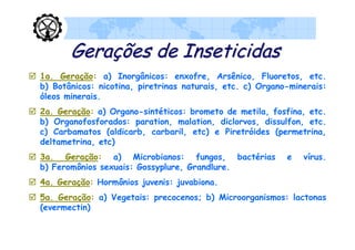 Gerações de Inseticidas
 1a. Geração: a) Inorgânicos: enxofre, Arsênico, Fluoretos, etc.
  b) Botânicos: nicotina, piretrinas naturais, etc. c) Organo-minerais:
  óleos minerais.
 2a. Geração: a) Organo-sintéticos: brometo de metila, fosfina, etc.
  b) Organofosforados: paration, malation, diclorvos, dissulfon, etc.
  c) Carbamatos (aldicarb, carbaril, etc) e Piretróides (permetrina,
  deltametrina, etc)
 3a. Geração: a) Microbianos: fungos, bactérias             e   vírus.
  b) Feromônios sexuais: Gossyplure, Grandlure.
 4a. Geração: Hormônios juvenis: juvabiona.
 5a. Geração: a) Vegetais: precocenos; b) Microorganismos: lactonas
  (evermectin)
 