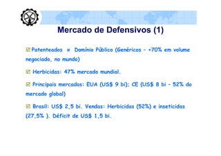 Mercado de Defensivos (1)

 Patenteados x Domínio Público (Genéricos – +70% em volume
negociado, no mundo)

 Herbicidas: 47% mercado mundial.

 Principais mercados: EUA (US$ 9 bi); CE (US$ 8 bi – 52% do
mercado global)

 Brasil: US$ 2,5 bi. Vendas: Herbicidas (52%) e inseticidas
(27,5% ). Déficit de US$ 1,5 bi.
 