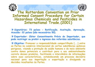 The Rotterdam Convention on Prior
 Informed Consent Procedure for Certain
  Hazardous Chemicals and Pesticides in
       International Trade.(2001)
 Signatários: 73 países - Ratificação, Aceitação, Aprovação,
Acessão: 22 países (são necessários 50).
 Exportador: Obter Consentimento Prévio do Importador, que
pode restringir ou proibir o ingresso das referidas substâncias.
 Objetivo: Promover a responsabilidade compartilhada [...] entre
as Partes no comércio internacional de certas substâncias químicas
perigosas, visando a proteção da saúde humana e do meio ambiente
contra danos potenciais e contribuir para o uso ambientalmente
correto desses produtos, facilitando o intercâmbio de informações
sobre suas características, estabelecendo um processo decisório
nacional para sua importação e exportação e divulgando as
decisões resultantes às Partes.
 