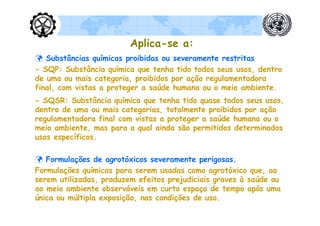 Aplica-se a:
 Substâncias químicas proibidas ou severamente restritas
- SQP: Substância química que tenha tido todos seus usos, dentro
de uma ou mais categoria, proibidos por ação regulamentadora
final, com vistas a proteger a saúde humana ou o meio ambiente.
- SQSR: Substância química que tenha tido quase todos seus usos,
dentro de uma ou mais categorias, totalmente proibidos por ação
regulamentadora final com vistas a proteger a saúde humana ou o
meio ambiente, mas para a qual ainda são permitidos determinados
usos específicos.

 Formulações de agrotóxicos severamente perigosas.
Formulações químicas para serem usadas como agrotóxico que, ao
serem utilizadas, produzem efeitos prejudiciais graves à saúde ou
ao meio ambiente observáveis em curto espaço de tempo após uma
única ou múltipla exposição, nas condições de uso.
 