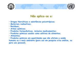 Não aplica-se a:
• Drogas Narcóticas e substâncias psicotrópicas;
• Materiais radioativos;
• Resíduos;
• Armas químicas;
• Produtos farmacêuticos, inclusive medicamentos;
• Produtos químicos usados como aditivos de alimentos;
• Alimentos;
• Produtos químicos em quantidades que não afetem a saúde
humana ou o meio ambiente (para uso em pesquisa e/ou análise, ou
para uso pessoal).
 