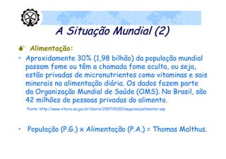 A Situação Mundial (2)
 Alimentação:
• Aproxidamente 30% (1,98 bilhão) da população mundial
  passam fome ou têm a chamada fome oculta, ou seja,
  estão privadas de micronutrientes como vitaminas e sais
  minerais na alimentação diária. Os dados fazem parte
  da Organização Mundial de Saúde (OMS). No Brasil, são
  42 milhões de pessoas privadas do alimento.
  Fonte: http://www.vitoria.es.gov.br/diario/2007/0330/segurancaalimentar.asp




• População (P.G.) x Alimentação (P.A.) = Thomas Malthus.
 