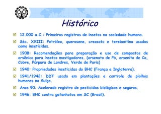 Histórico
 12.000 a.C.: Primeiros registros de insetos na sociedade humana.
 Séc. XVIII: Petróleo, querosene, creosoto e terebentina usados
  como inseticidas.
 1908: Recomendações para preparação e uso de compostos de
  arsênico para insetos mastigadores. (arsenato de Pb, arsenito de Ca,
  Cobre, Púrpura de Londres, Verde de Paris)
 1940: Propriedades inseticidas do BHC (França e Inglaterra).
 1941/1942: DDT usado em plantações e controle de piolhos
  humanos na Suíça.
 Anos 90: Acelerado registro de pesticidas biológicos e seguros.
 1946: BHC contra gafanhotos em SC (Brasil).
 