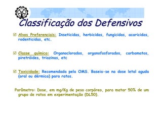 Classificação dos Defensivos
 Alvos Preferenciais: Inseticidas, herbicidas, fungicidas, acaricidas,
  rodenticidas, etc.


 Classe química: Organoclorados,      organofosforados,   carbamatos,
  piretróides, triazinas, etc


 Toxicidade: Recomendada pela OMS. Baseia-se na dose letal aguda
  (oral ou dérmica) para ratos.


Parâmetro: Dose, em mg/Kg de peso corpóreo, para matar 50% de um
  grupo de ratos em experimentação (DL50).
 