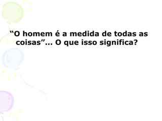 “O homem é a medida de todas as
coisas”... O que isso significa?
 