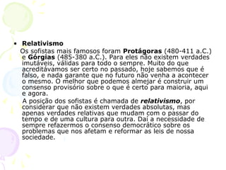 • Relativismo
Os sofistas mais famosos foram Protágoras (480-411 a.C.)
e Górgias (485-380 a.C.). Para eles não existem verdades
imutáveis, válidas para todo o sempre. Muito do que
acreditávamos ser certo no passado, hoje sabemos que é
falso, e nada garante que no futuro não venha a acontecer
o mesmo. O melhor que podemos almejar é construir um
consenso provisório sobre o que é certo para maioria, aqui
e agora.
A posição dos sofistas é chamada de relativismo, por
considerar que não existem verdades absolutas, mas
apenas verdades relativas que mudam com o passar do
tempo e de uma cultura para outra. Daí a necessidade de
sempre refazermos o consenso democrático sobre os
problemas que nos afetam e reformar as leis de nossa
sociedade.
 