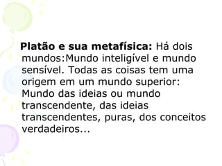 Platão e sua metafísica: Há dois
mundos:Mundo inteligível e mundo
sensível. Todas as coisas tem uma
origem em um mundo superior:
Mundo das ideias ou mundo
transcendente, das ideias
transcendentes, puras, dos conceitos
verdadeiros...
 