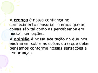 A crença é nossa confiança no
conhecimento sensorial: cremos que as
coisas são tal como as percebemos em
nossas sensações.
A opinião é nossa aceitação do que nos
ensinaram sobre as coisas ou o que delas
pensamos conforme nossas sensações e
lembranças.
 