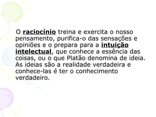 O raciocínio treina e exercita o nosso
pensamento, purifica-o das sensações e
opiniões e o prepara para a intuição
intelectual, que conhece a essência das
coisas, ou o que Platão denomina de ideia.
As ideias são a realidade verdadeira e
conhece-las é ter o conhecimento
verdadeiro.
 