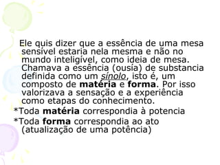 Ele quis dizer que a essência de uma mesa
sensível estaria nela mesma e não no
mundo inteligível, como ideia de mesa.
Chamava a essência (ousía) de substancia
definida como um sínolo, isto é, um
composto de matéria e forma. Por isso
valorizava a sensação e a experiência
como etapas do conhecimento.
*Toda matéria correspondia à potencia
*Toda forma correspondia ao ato
(atualização de uma potência)
 