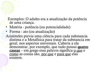 Exemplos: O adulto era a atualização da potência
de uma criança.
• Matéria - potência (ou potencialidade)
• Forma - ato (ou atualização)
Aristóteles previa uma ciência para cada substancia
distinta e a Metafísica para tratar da substancia em
geral, nos aspectos universais. Caberia a ela
demonstrar, por exemplo, que tudo possui quatro
causas – em grego essa palavra significa o que e
como as coisas são, por que e para que elas
existem.
 