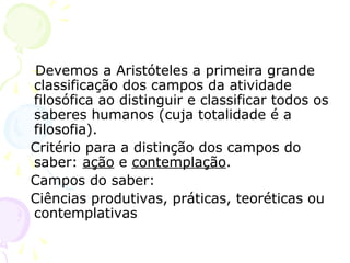 Devemos a Aristóteles a primeira grande
classificação dos campos da atividade
filosófica ao distinguir e classificar todos os
saberes humanos (cuja totalidade é a
filosofia).
Critério para a distinção dos campos do
saber: ação e contemplação.
Campos do saber:
Ciências produtivas, práticas, teoréticas ou
contemplativas
 