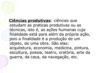 Ciências produtivas: ciências que
estudam as praticas produtivas ou as
técnicas, isto é, as ações humanas cuja
finalidade está para além da própria ação,
pois a finalidade é a produção de um
objeto, de uma obra. São elas:
arquitetura, economia, medicina, pintura,
escultura, poesia, teatro, oratória, arte da
guerra, da caca, da navegação, etc.
 