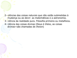 2- ciências das coisas naturais que não estão submetidas à
mudança ou ao devir: as matemáticas e a astronomia.
3- ciência da realidade pura. Filosofia primeira ou metafísica.
4- ciência das coisas divinas (Deus é théos, as coisas
divinas~são chamadas de theion)
 