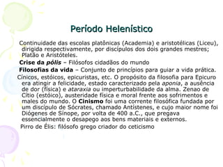 Período HelenísticoPeríodo Helenístico
Continuidade das escolas platônicas (Academia) e aristotélicas (Liceu),
dirigida respectivamente, por discípulos dos dois grandes mestres;
Platão e Aristóteles.
Crise da pólis – Filósofos cidadãos do mundo
Filosofias da vida – Conjunto de princípios para guiar a vida prática.
Cínicos, estóicos, epicuristas, etc. O propósito da filosofia para Epicuro
era atingir a felicidade, estado caracterizado pela aponia, a ausência
de dor (física) e ataraxia ou imperturbabilidade da alma. Zenao de
Cítio (estóico), austeridade física e moral frente aos sofrimentos e
males do mundo. O Cinismo foi uma corrente filosófica fundada por
um discípulo de Sócrates, chamado Antístenes, e cujo maior nome foi
Diógenes de Sínope, por volta de 400 a.C., que pregava
essencialmente o desapego aos bens materiais e externos.
Pirro de Élis: filósofo grego criador do ceticismo
 