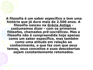 A filosofia é um saber específico e tem uma
história que já dura mais de 2.500 anos. A
filosofia nasceu na Grécia Antiga -
costumamos dizer - com os primeiros
filósofos, chamados pré-socráticos. Mas a
filosofia não é compreendida hoje apenas
como um saber específico, mas também
como uma atitude em relação ao
conhecimento, o que faz com que seus
temas, seus conceitos e suas descobertas
sejam constantemente retomados.
 
