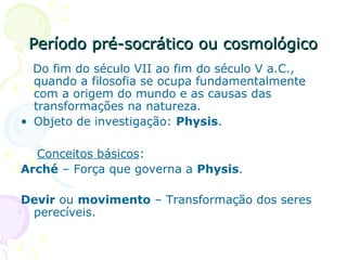 Período pré-socrático ou cosmológicoPeríodo pré-socrático ou cosmológico
Do fim do século VII ao fim do século V a.C.,
quando a filosofia se ocupa fundamentalmente
com a origem do mundo e as causas das
transformações na natureza.
• Objeto de investigação: Physis.
Conceitos básicos:
Arché – Força que governa a Physis.
Devir ou movimento – Transformação dos seres
perecíveis.
 