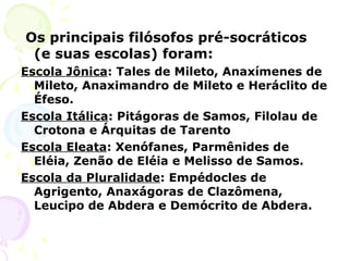Os principais filósofos pré-socráticos
(e suas escolas) foram:
Escola Jônica: Tales de Mileto, Anaxímenes de
Mileto, Anaximandro de Mileto e Heráclito de
Éfeso.
Escola Itálica: Pitágoras de Samos, Filolau de
Crotona e Árquitas de Tarento
Escola Eleata: Xenófanes, Parmênides de
Eléia, Zenão de Eléia e Melisso de Samos.
Escola da Pluralidade: Empédocles de
Agrigento, Anaxágoras de Clazômena,
Leucipo de Abdera e Demócrito de Abdera.
 
