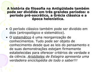 A história da filosofia na Antigüidade tambémA história da filosofia na Antigüidade também
pode ser dividida em três grandes períodos: opode ser dividida em três grandes períodos: o
período pré-socrático, a Grécia clássica e aperíodo pré-socrático, a Grécia clássica e a
época helenística.época helenística.
• O período clássico também pode ser dividido em
dois (antropológico e sistemático).
• O sistemático é uma reorganização de
conhecimentos. Tudo pode ser objeto de
conhecimento desde que as leis do pensamento e
de suas demonstrações estejam firmemente
estabelecidas para oferecer critérios de verdade e
da ciência. Aristóteles de Estagira apresenta uma
verdadeira enciclopédia de todo o saber!!!
 