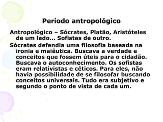Período antropológicoPeríodo antropológico
Antropológico – Sócrates, Platão, Aristóteles
de um lado... Sofistas de outro.
Sócrates defendia uma filosofia baseada na
ironia e maiêutica. Buscava a verdade e
conceitos que fossem úteis para o cidadão.
Buscava o autoconhecimento. Os sofistas
eram relativistas e céticos. Para eles, não
havia possibilidade de se filosofar buscando
conceitos universais. Tudo era subjetivo e
segundo o ponto de vista de cada um.
 