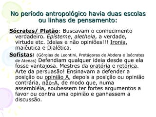 No período antropológico havia duas escolasNo período antropológico havia duas escolas
ou linhas de pensamento:ou linhas de pensamento:
Sócrates/ Platão: Buscavam o conhecimento
verdadeiro. Epísteme, aletheia, a verdade,
virtude etc. Ideias e não opiniões!!! Ironia,
maiêutica e Dialética.
Sofistas: (Górgias de Leontini, Protágoras de Abdera e Isócrates
de Atenas) Defendiam qualquer ideia desde que ela
fosse vantajosa. Mestres da oratória e retórica.
Arte da persuasão! Ensinavam a defender a
posição ou opinião A, depois a posição ou opinião
contrária, não-A, de modo que, numa
assembléia, soubessem ter fortes argumentos a
favor ou contra uma opinião e ganhassem a
discussão.
 