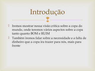 
 Iremos mostrar nossa visão critica sobre a copa do
mundo, onde teremos vários aspectos sobre a copa
tanto quanto BOM e RUIM
 Também iremos falar sobre a necessidade e a falta de
dinheiro que a copa ira trazer para nós, mais para
frente
Introdução
 