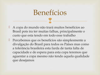 
 A copa do mundo não trará muitos benefícios ao
Brasil pois ira ter muitas falhas, principalmente o
custo que esta tendo em todo esse trabalho
 Percebemos que os benefícios são simplesmente a
divulgação do Brasil para todos os Países mas como
a tolerância brasileira esta farda de tanta falta de
capacidade e de espera para esta copa teremos que
aguentar a copa mesmo não tendo aquela qualidade
que desejamos
Benefícios
 