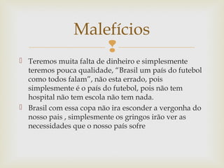
 Teremos muita falta de dinheiro e simplesmente
teremos pouca qualidade, “Brasil um país do futebol
como todos falam”, não esta errado, pois
simplesmente é o país do futebol, pois não tem
hospital não tem escola não tem nada.
 Brasil com essa copa não ira esconder a vergonha do
nosso pais , simplesmente os gringos irão ver as
necessidades que o nosso país sofre
Malefícios
 