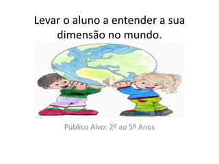 Levar o aluno a entender a sua 
dimensão no mundo. 
Público Alvo: 2º ao 5º Anos 
 