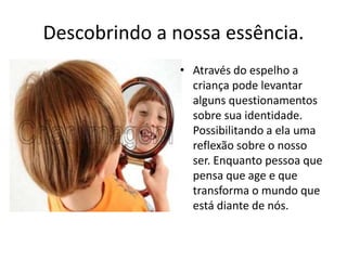 Descobrindo a nossa essência. 
• Através do espelho a 
criança pode levantar 
alguns questionamentos 
sobre sua identidade. 
Possibilitando a ela uma 
reflexão sobre o nosso 
ser. Enquanto pessoa que 
pensa que age e que 
transforma o mundo que 
está diante de nós. 
 