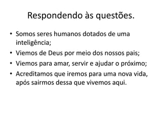 Respondendo às questões. 
• Somos seres humanos dotados de uma 
inteligência; 
• Viemos de Deus por meio dos nossos pais; 
• Viemos para amar, servir e ajudar o próximo; 
• Acreditamos que iremos para uma nova vida, 
após sairmos dessa que vivemos aqui. 
 