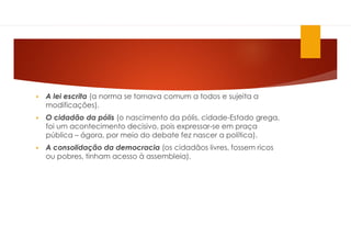  A lei escrita (a norma se tornava comum a todos e sujeita a
modificações).
 O cidadão da pólis (o nascimento da pólis, cidade-Estado grega,
foi um acontecimento decisivo, pois expressar-se em praça
pública – ágora, por meio do debate fez nascer a política).
 A consolidação da democracia (os cidadãos livres, fossem ricos
ou pobres, tinham acesso à assembleia).
 