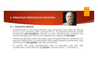 5. PRINCIPAIS PERÍODOS DA FILOSOFIA
5.1 – FILOSOFIA ANTIGA:
 Corresponde a um longo período que começou por volta do século
VI a.C. e se estendeu até o século III d.C. Os primeiros filósofos foram
chamados pré-socráticos devido a uma classificação posterior da
filosofia antiga que tinha como referência a figura de Sócrates.
 Perdeu-se grande parte das obras dos primeiros filósofos, restando-nos
apenas fragmentos e comentários feitos pelos filósofos posteriores, que
constituem a doxografia (opinião da escrita).
 O centro de suas investigações era a natureza, por isso são
conhecidos como filósofos da physis (“mundo físico”, “natureza”).
 