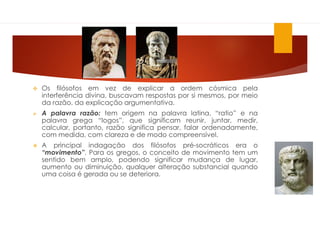  Os filósofos em vez de explicar a ordem cósmica pela
interferência divina, buscavam respostas por si mesmos, por meio
da razão, da explicação argumentativa.
 A palavra razão: tem origem na palavra latina, “ratio” e na
palavra grega “logos”, que significam reunir, juntar, medir,
calcular, portanto, razão significa pensar, falar ordenadamente,
com medida, com clareza e de modo compreensível.
 A principal indagação dos filósofos pré-socráticos era o
“movimento”. Para os gregos, o conceito de movimento tem um
sentido bem amplo, podendo significar mudança de lugar,
aumento ou diminuição, qualquer alteração substancial quando
uma coisa é gerada ou se deteriora.
 