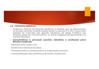 5.2 – FILOSOFIA MEDIEVAL:
 Podemos chamar de Filosofia Medieval a filosofia que se desenvolveu
na Europa durante a Idade Média (entre os séculos V e XV). Como este
período foi marcado por grande influência da Igreja Católica nas
diversas áreas do conhecimento, os temas religiosos predominaram no
campo filosófico.
 Características e principais questões debatidas e analisadas pelos
filósofos medievais:
- Relação entre razão e fé;
- Existência e natureza de Deus;
- Fronteiras entre o conhecimento e a liberdade humana;
- Individualização das substâncias divisíveis e indivisíveis.
 