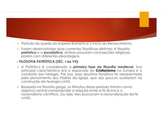  Período da queda do Império Romano e o início do Renascimento.
 Foram desenvolvidas duas correntes filosóficas distintas: A filosofia
patrística e a escolástica, ambas possuíam concepções religiosas,
porém com diferentes abordagens.
- FILOSOFIA PATRÍSTICA (SÉC. I ao VII):
 A Patrística é considerada a primeira fase da filosofia medieval. Sua
principal característica era a expansão do Cristianismo na Europa e o
combate aos hereges. Por isso, essa doutrina filosófica foi representada
pelo pensamento dos Padres da Igreja, que aos poucos auxiliaram na
construção da teologia cristã.
 Baseada na filosofia grega, os filósofos desse período tinham como
objetivo central compreender a relação entre a fé divina e o
racionalismo científico. Ou seja, eles buscavam a racionalização da fé
cristã.
 