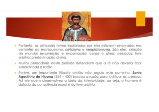  Portanto, os principais temas explorados por eles estavam ancorados nas
vertentes do maniqueísmo, ceticismo e neoplatonismo. São eles: criação
do mundo; ressurreição e encarnação; corpo e alma; pecados; livre
arbítrio; predestinação divina.
 Muitos pensadores deste período defendiam que a fé não deveria ficar
subordinada a razão.
 Porém, um importante filósofo cristão não seguiu este caminho. Santo
Agostinho de Hipona (354 – 430) buscou a razão para justificar as crenças.
Foi ele quem desenvolveu a ideia da interioridade, ou seja, o homem é
dotado da consciência moral e do livre arbítrio.
 
