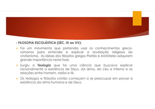 - FILOSOFIA ESCOLÁSTICA (SÉC. IX ao XV):
 Foi um movimento que pretendia usar os conhecimentos greco-
romanos para entender e explicar a revelação religiosa do
cristianismo. As ideias dos filósofos gregos Platão e Aristóteles adquirem
grande importância nesta fase.
 Surgiu a Teologia que foi uma ciência que buscava explicar
racionalmente a existência de Deus, da alma, do céu e inferno e as
relações entre homem, razão e fé.
 Os teólogos e filósofos cristão começam a se preocupar em provar a
existência da alma humana e de Deus.
 