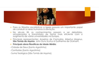  Para os filósofos escolásticos a Igreja possuía um importante papel
de conduzir os seres humanos à salvação.
 No século XII, os conhecimentos passam a ser debatidos,
armazenados e transmitidos de forma mais eficiente com o
surgimento de várias universidades na Europa.
 Principais representantes: Anselmo de Cantuária, Albertus Magnus,
São Tomás de Aquino, John Duns Scotus e Guilherme de Ockham.
 Principais obras filosóficas da Idade Média:
- Cidade de Deus (Santo Agostinho)
- Confissões (Santo Agostinho)
- Suma Teológica (São Tomás de Aquino).
 