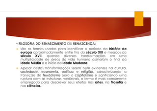 – FILOSOFIA DO RENASCIMENTO OU RENASCENÇA:
 são os termos usados para identificar o período da história da
europa aproximadamente entre fins do século XIII e meados do
século XVII, quando diversas transformações em uma
multiplicidade de áreas da vida humana assinalam o final da
Idade Média e o início da Idade Moderna.
 Apesar destas transformações serem bem evidentes na cultura,
sociedade, economia, política e religião, caracterizando a
transição do feudalismo para o capitalismo e significando uma
ruptura com as estruturas medievais, o termo é mais comumente
empregado para descrever seus efeitos nas artes, na filosofia e
nas ciências.
 