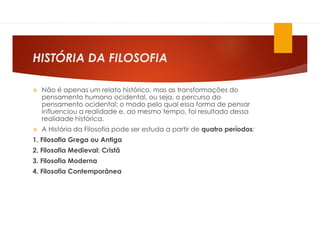 HISTÓRIA DA FILOSOFIA
 Não é apenas um relato histórico, mas as transformações do
pensamento humano ocidental, ou seja, o percurso do
pensamento ocidental; o modo pelo qual essa forma de pensar
influenciou a realidade e, ao mesmo tempo, foi resultado dessa
realidade histórica.
 A História da Filosofia pode ser estuda a partir de quatro períodos:
1. Filosofia Grega ou Antiga
2. Filosofia Medieval: Cristã
3. Filosofia Moderna
4. Filosofia Contemporânea
 