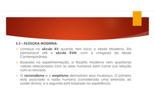 5.3 – FILOSOFIA MODERNA:
 começa no século XV quando tem início o Idade Moderna. Ela
permanece até o século XVIII, com a chegada da Idade
Contemporânea.
 Baseada na experimentação, a filosofia moderna vem questionar
valores relacionados com os seres humanos bem como sua relação
com a natureza.
 O racionalismo e o empirismo demostram essa mudança. O primeiro
está associado a razão humana (considerada uma extensão do
poder divino), e o segundo está baseado na experiência.
 