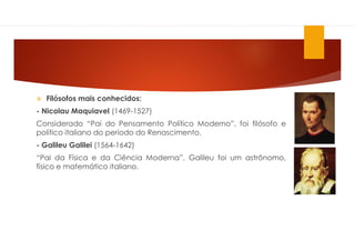  Filósofos mais conhecidos:
- Nicolau Maquiavel (1469-1527)
Considerado “Pai do Pensamento Político Moderno”, foi filósofo e
político italiano do período do Renascimento.
- Galileu Galilei (1564-1642)
“Pai da Física e da Ciência Moderna”, Galileu foi um astrônomo,
físico e matemático italiano.
 