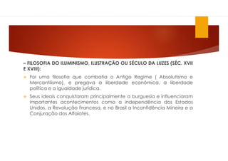 – FILOSOFIA DO ILUMINISMO, ILUSTRAÇÃO OU SÉCULO DA LUZES (SÉC. XVII
E XVIII):
 Foi uma filosofia que combatia o Antigo Regime ( Absolutismo e
Mercantilismo), e pregava a liberdade econômica, a liberdade
política e a igualdade jurídica.
 Seus ideais conquistaram principalmente a burguesia e influenciaram
importantes acontecimentos como a independência dos Estados
Unidos, a Revolução Francesa, e no Brasil a Inconfidência Mineira e a
Conjuração dos Alfaiates.
 