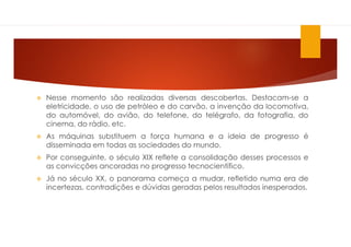  Nesse momento são realizadas diversas descobertas. Destacam-se a
eletricidade, o uso de petróleo e do carvão, a invenção da locomotiva,
do automóvel, do avião, do telefone, do telégrafo, da fotografia, do
cinema, do rádio, etc.
 As máquinas substituem a força humana e a ideia de progresso é
disseminada em todas as sociedades do mundo.
 Por conseguinte, o século XIX reflete a consolidação desses processos e
as convicções ancoradas no progresso tecnocientífico.
 Já no século XX, o panorama começa a mudar, refletido numa era de
incertezas, contradições e dúvidas geradas pelos resultados inesperados.
 