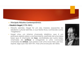 Principais Filósofos Contemporâneos:
- Friedrich Hegel (1770-1831)
 Filósofo alemão, Hegel foi um dos maiores expoentes do
idealismo cultural alemão, e sua teoria ficou conhecida como
“hegeliana”.
 Hegel criou um sistema chamado dialética, que é um
processo espiral sobre o conhecimento, partindo da uma ideia
base que é chamada de tese, contrariada por outra ideia,
chamada de antítese e chegando a uma conclusão
chamada de síntese, que passa a ser uma nova tese, por isso,
espiral, algo que não tem fim, mas uma evolução de ideia.
 