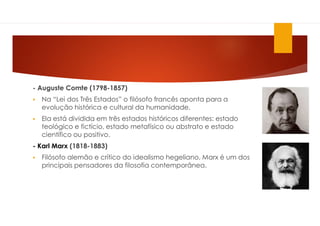 - Auguste Comte (1798-1857)
 Na “Lei dos Três Estados” o filósofo francês aponta para a
evolução histórica e cultural da humanidade.
 Ela está dividida em três estados históricos diferentes: estado
teológico e fictício, estado metafísico ou abstrato e estado
científico ou positivo.
- Karl Marx (1818-1883)
 Filósofo alemão e crítico do idealismo hegeliano, Marx é um dos
principais pensadores da filosofia contemporânea.
 