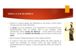 ATENA E A AVE DE MINERVA
 Atena é a deusa grega da sabedoria e da justiça, entre outras
virtudes que lhe eram atribuídas.
 A coruja, sua ave predileta, com frequência a acompanha nas
representações que os artistas dão à sua imagem. Mais
conhecida como coruja de Minerva – nome latino da deusa
Atena - , tornou-se símbolo da Filosofia, por ser Atena a deusa da
razão.
 São inúmeras interpretações em torno desse símbolo.
 A coruja é uma ave noturna sempre alerta; de visão aguda, é
capaz de enxergar no escuro, além de girar quase que
completamente a cabeça, o que lhe permite olhar por todos os
ângulos.
 
