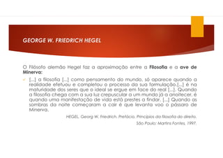 GEORGE W. FRIEDRICH HEGEL
O Filósofo alemão Hegel faz a aproximação entre a Filosofia e a ave de
Minerva:
 [...] a filosofia [...] como pensamento do mundo, só aparece quando a
realidade efetuou e completou o processo da sua formulação.[...] é na
maturidade dos seres que o ideal se ergue em face do real [...]. Quando
a filosofia chega com a sua luz crepuscular a um mundo já a anoitecer, é
quando uma manifestação de vida está prestes a findar. [...] Quando as
sombras da noite começaram a cair é que levanta voo o pássaro de
Minerva.
HEGEL, Georg W, Friedrich. Prefácio. Princípios da filosofia do direito.
São Paulo: Martins Fontes, 1997.
 