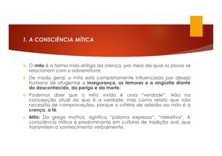 1. A CONSCIÊNCIA MÍTICA
 O mito é a forma mais antiga da crença, por meio da qual os povos se
relacionam com o sobrenatural.
 De modo geral, o mito está completamente influenciado por desejo
humano de afugentar a insegurança, os temores e a angústia diante
do desconhecido, do perigo e da morte.
 Podemos dizer que o mito vivido é uma “verdade”. Não na
concepção atual do que é a verdade, mas como relato que não
necessita de comprovações, porque o critério de adesão ao mito é a
crença, a fé.
 Mito: Do grego mythos, significa “palavra expressa”, “narrativa”. A
consciência mítica é predominante em culturas de tradição oral, que
transmitem o conhecimento verbalmente.
 